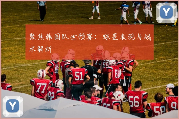 聚焦韩国队世预赛：球星表现与战术解析