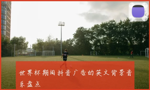 世界杯期间抖音广告的英文背景音乐盘点