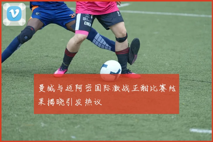 曼城与迈阿密国际激战正酣比赛结果揭晓引发热议
