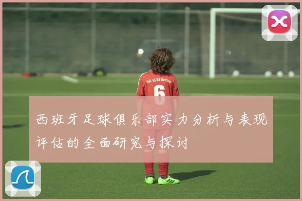 西班牙足球俱乐部实力分析与表现评估的全面研究与探讨