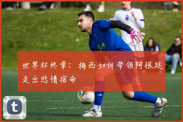世界杯终章：梅西如何带领阿根廷走出悲情宿命