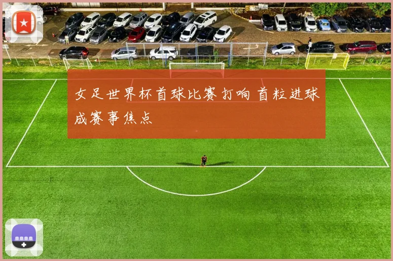 女足世界杯首球比赛打响 首粒进球成赛事焦点