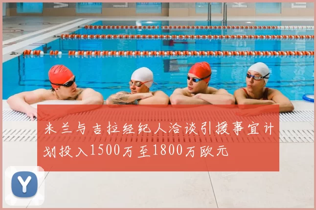 米兰与吉拉经纪人洽谈引援事宜计划投入1500万至1800万欧元