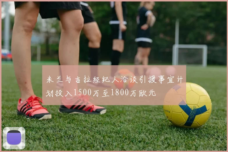 米兰与吉拉经纪人洽谈引援事宜计划投入1500万至1800万欧元