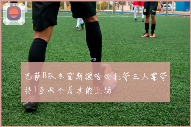 巴萨B队冬窗新援哈姆扎等三人需等待1至两个月才能上场