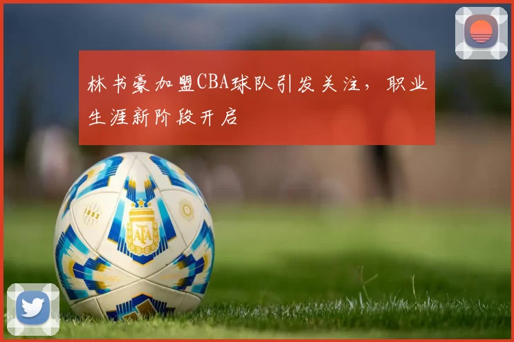 林书豪加盟CBA球队引发关注，职业生涯新阶段开启