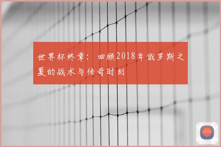 世界杯终章：回顾2018年俄罗斯之夏的战术与传奇时刻