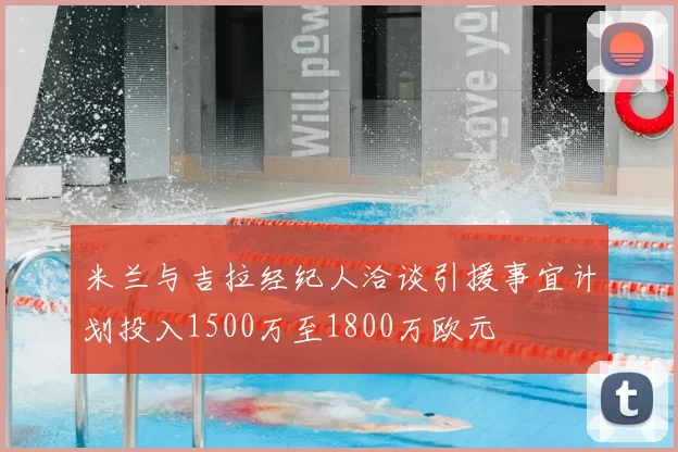 米兰与吉拉经纪人洽谈引援事宜计划投入1500万至1800万欧元