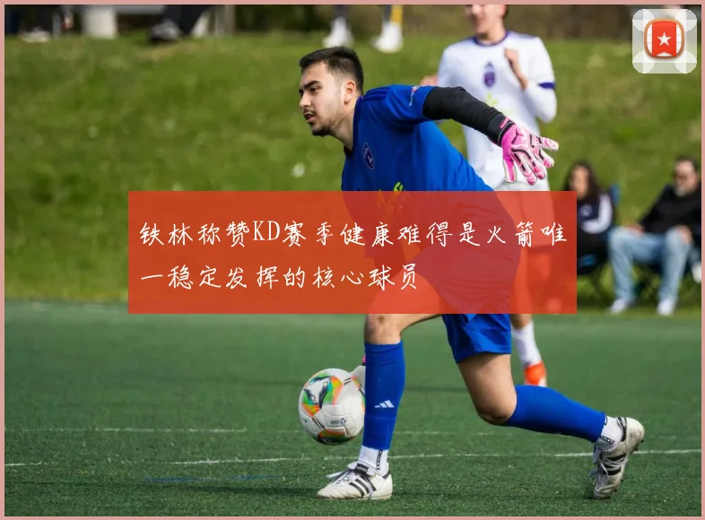 铁林称赞KD赛季健康难得是火箭唯一稳定发挥的核心球员
