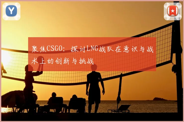 聚焦CSGO：探讨LNG战队在意识与战术上的创新与挑战