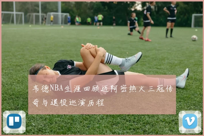 韦德NBA生涯回顾迈阿密热火三冠传奇与退役巡演历程