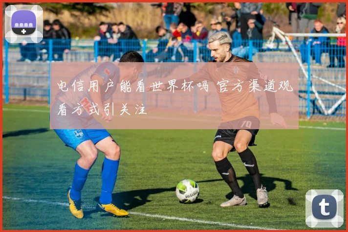 电信用户能看世界杯吗 官方渠道观看方式引关注