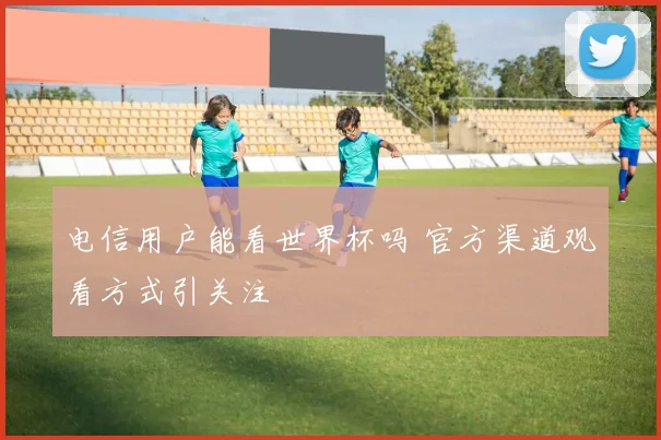 电信用户能看世界杯吗 官方渠道观看方式引关注