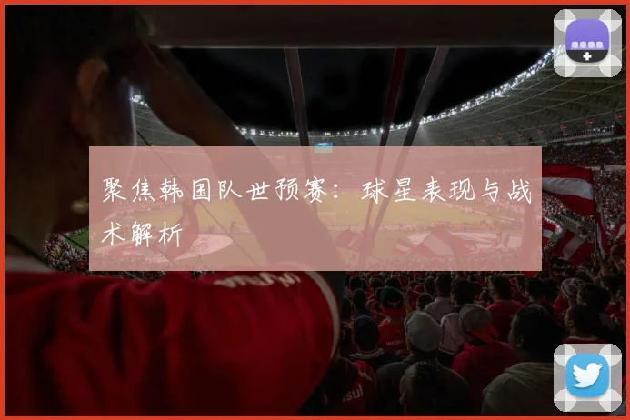 聚焦韩国队世预赛：球星表现与战术解析