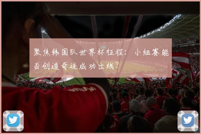 聚焦韩国队世界杯征程：小组赛能否创造奇迹成功出线？