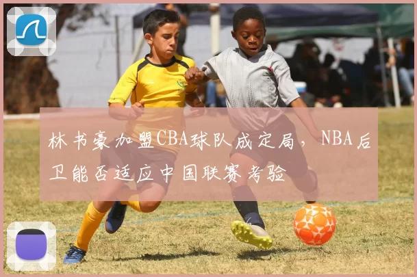 林书豪加盟CBA球队成定局，NBA后卫能否适应中国联赛考验