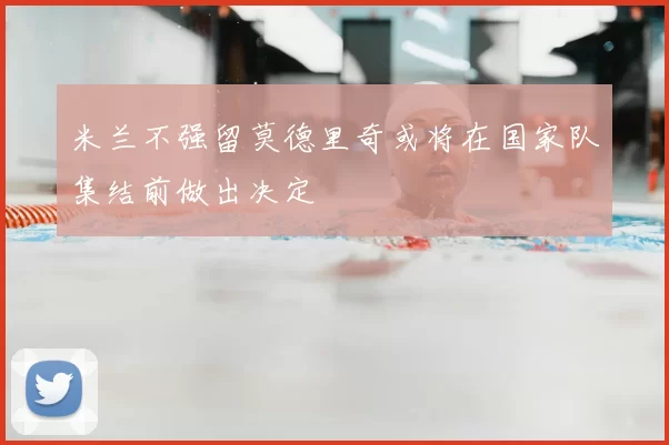 米兰不强留莫德里奇或将在国家队集结前做出决定