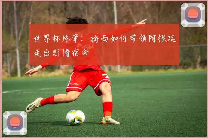 世界杯终章：梅西如何带领阿根廷走出悲情宿命