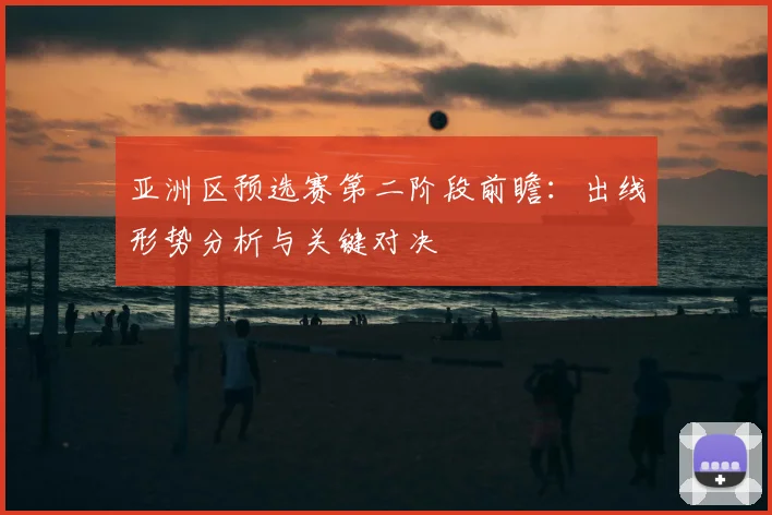 亚洲区预选赛第二阶段前瞻：出线形势分析与关键对决