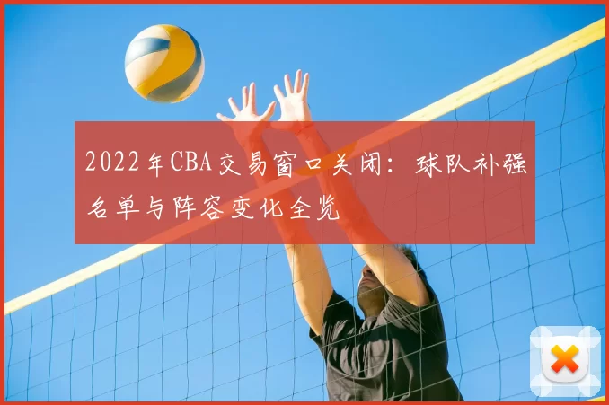 2022年CBA交易窗口关闭：球队补强名单与阵容变化全览