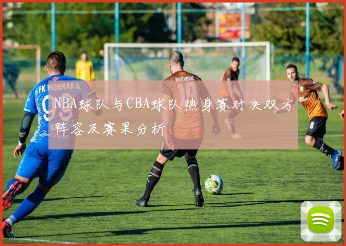 NBA球队与CBA球队热身赛对决双方阵容及赛果分析