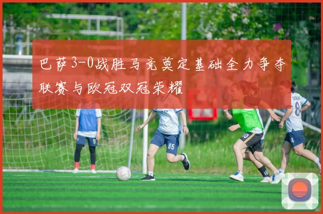 巴萨3-0战胜马竞奠定基础全力争夺联赛与欧冠双冠荣耀