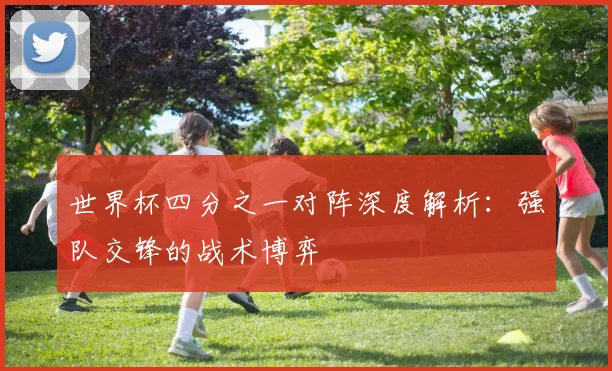 世界杯四分之一对阵深度解析：强队交锋的战术博弈