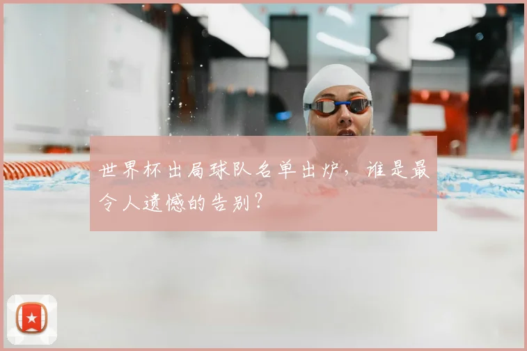 世界杯出局球队名单出炉，谁是最令人遗憾的告别？
