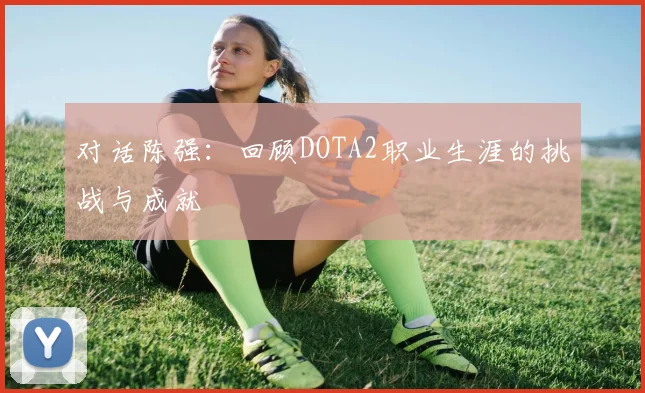 对话陈强:回顾DOTA2职业生涯的挑战与成就