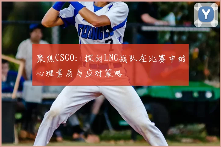 聚焦CSGO：探讨LNG战队在比赛中的心理素质与应对策略