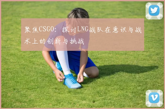 聚焦CSGO：探讨LNG战队在意识与战术上的创新与挑战