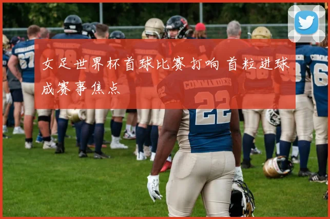 女足世界杯首球比赛打响 首粒进球成赛事焦点