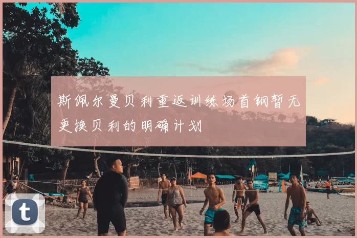 斯佩尔曼贝利重返训练场首钢暂无更换贝利的明确计划