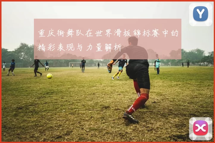 重庆街舞队在世界滑板锦标赛中的精彩表现与力量解析