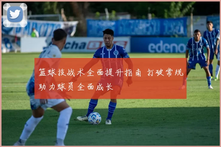 篮球技战术全面提升指南 打破常规助力球员全面成长