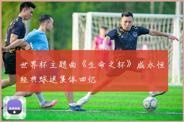 世界杯主题曲《生命之杯》成永恒经典球迷集体回忆