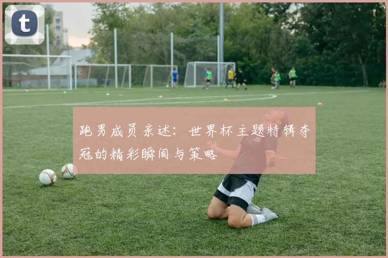 跑男成员亲述：世界杯主题特辑夺冠的精彩瞬间与策略