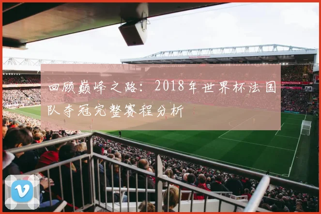 回顾巅峰之路：2018年世界杯法国队夺冠完整赛程分析