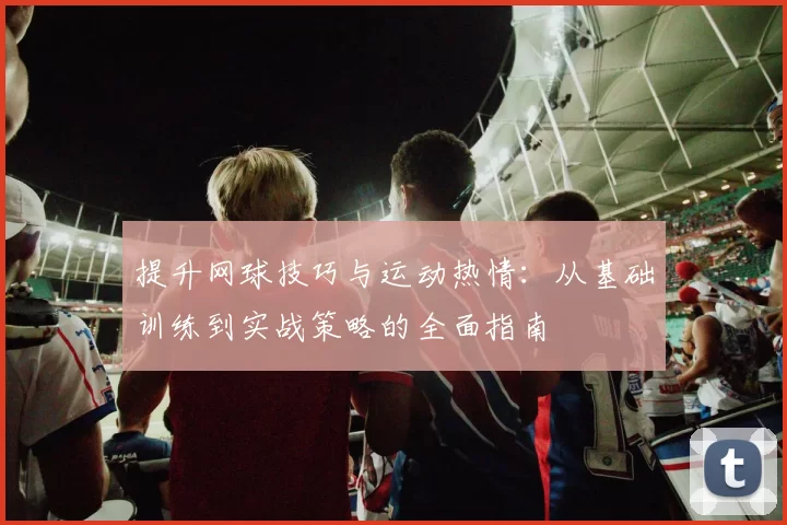提升网球技巧与运动热情：从基础训练到实战策略的全面指南