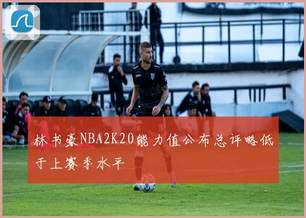 林书豪NBA2K20能力值公布总评略低于上赛季水平