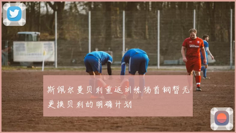 斯佩尔曼贝利重返训练场首钢暂无更换贝利的明确计划