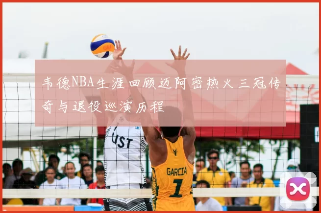 韦德NBA生涯回顾迈阿密热火三冠传奇与退役巡演历程