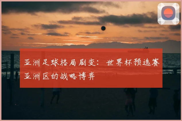 亚洲足球格局剧变：世界杯预选赛亚洲区的战略博弈