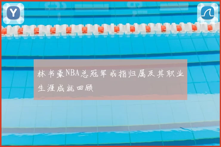 林书豪NBA总冠军戒指归属及其职业生涯成就回顾