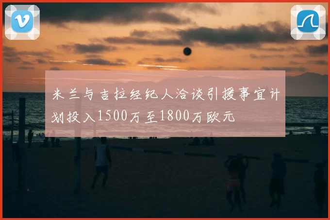 米兰与吉拉经纪人洽谈引援事宜计划投入1500万至1800万欧元
