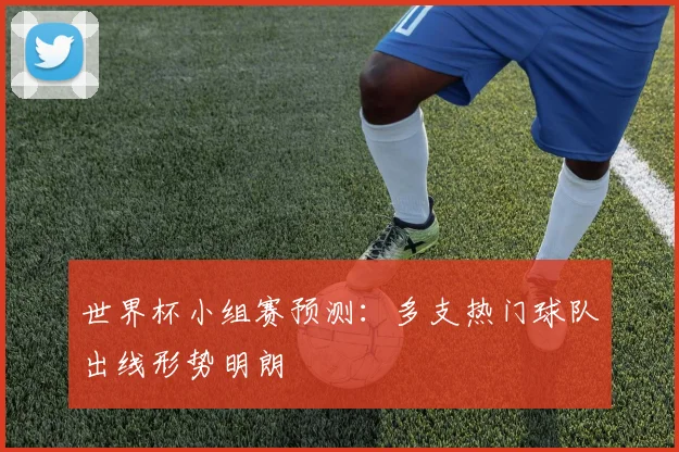 世界杯小组赛预测：多支热门球队出线形势明朗